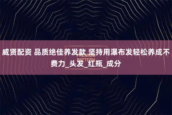 威贤配资 品质绝佳养发款 坚持用瀑布发轻松养成不费力_头发_红瓶_成分