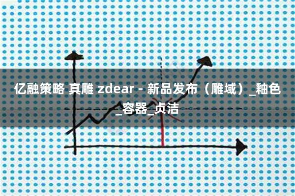 亿融策略 真雕 zdear - 新品发布（雕域）_釉色_容器_贞洁