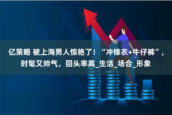 亿策略 被上海男人惊艳了！“冲锋衣+牛仔裤”，时髦又帅气，回头率高_生活_场合_形象